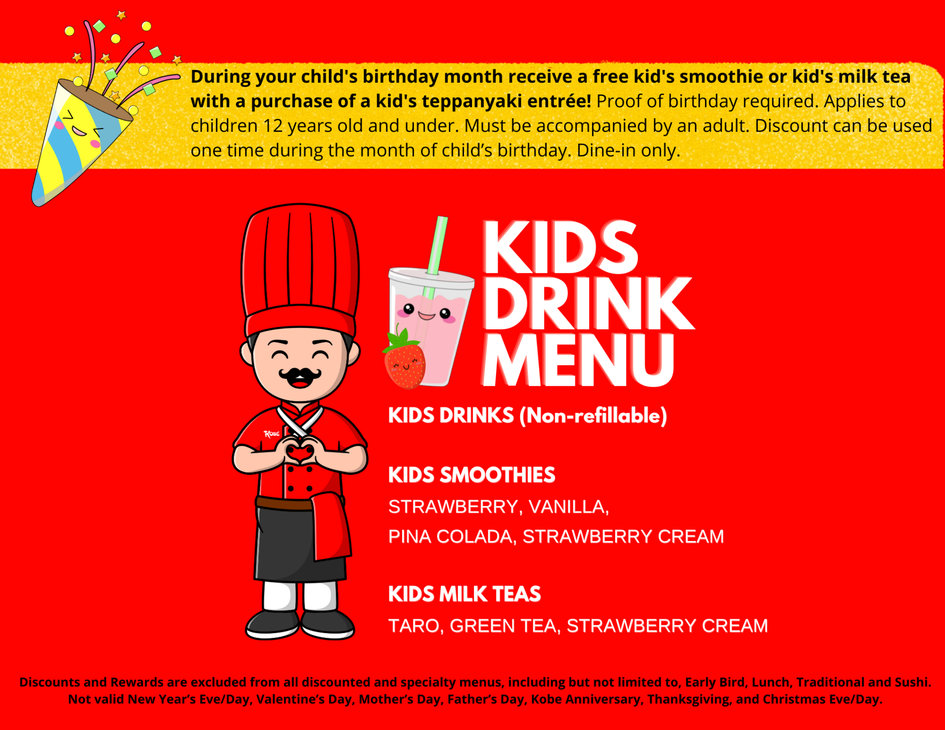 During your child's birthday month receive a free kid's smoothie or kid's milk tea with a purchase of a kid's teppanyaki entrée! Proof of birthday required. Applies to children 12 years old and under. Must be accompanied by an adult. Discount can be used one time during the month of child’s birthday. Dine-in only. Discounts and Rewards are excluded from all discounted and specialty menus, including but not limited to, Early Bird, Lunch, Traditional and Sushi. Not valid New Year’s Eve/Day, Valentine’s Day, Mother’s Day, Father’s Day, Kobe Anniversary, Thanksgiving, and Christmas Eve/Day.