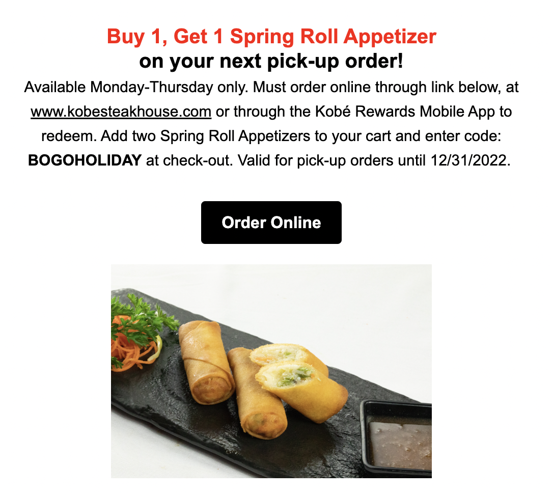 Buy 1, Get 1 Spring Roll Appetizer on your next pick-up order! Available Monday-Thursday only. Must order online through link below, at www.kobesteakhouse.com or through the Kobé Rewards Mobile App to redeem. Add two Spring Roll Appetizers to your cart and enter code: BOGOHOLIDAY at check-out. Valid for pick-up orders until 12/31/2022. 
