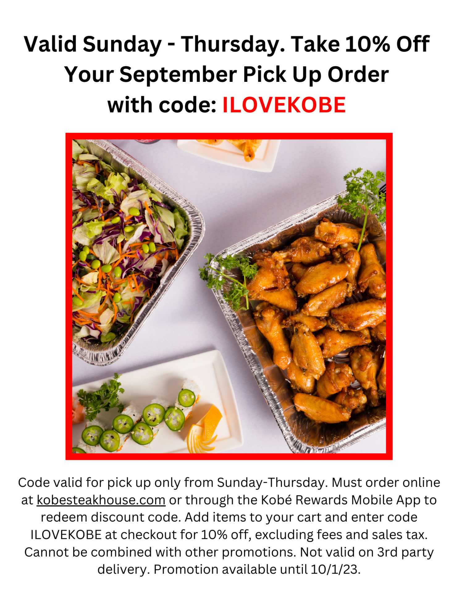 Valid Sunday - Thursday. Take 10% Off Your September Pick Up Order with code: ILOVEKOBE. Code valid for pick up only from Sunday-Thursday. Must order online at kobesteakhouse.com or through the Kobé Rewards Mobile App to redeem discount code. Add items to your cart and enter code ILOVEKOBE at checkout for 10% off, excluding fees and sales tax. Cannot be combined with other promotions. Not valid on 3rd party delivery. Promotion available until 10/1/23.
