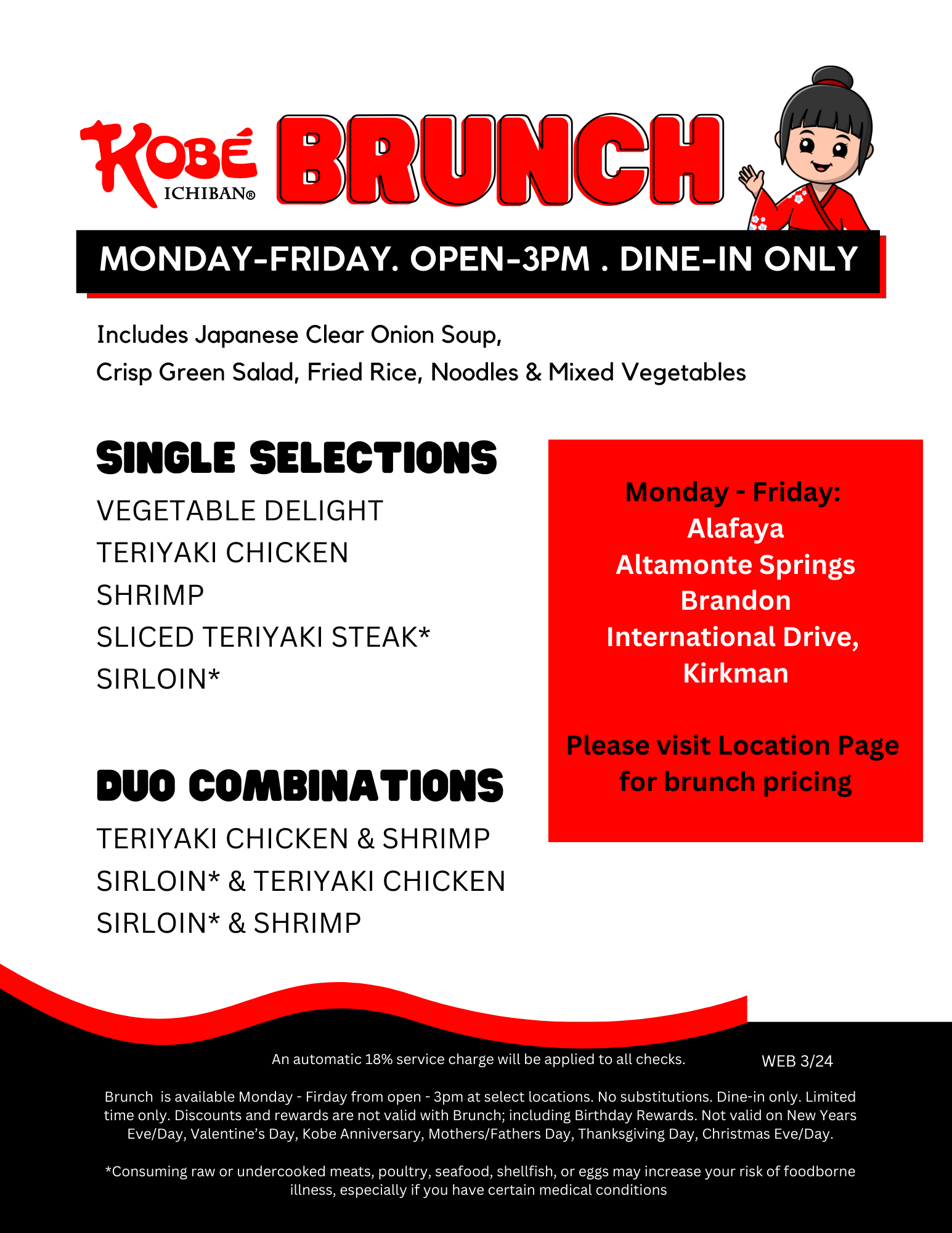 Brunch. Monday-Friday. Open-3pm . DINE-IN ONLY. Includes Japanese Clear Onion Soup, Crisp Green Salad, Fried Rice, Noodles & Mixed Vegetables single selections VEGETABLE DELIGHT TERIYAKI CHICKEN SHRIMP SLICED TERIYAKI STEAK* SIRLOIN* DUO combinations TERIYAKI CHICKEN & SHRIMP SIRLOIN* & TERIYAKI CHICKEN SIRLOIN* & SHRIMP. Monday - Friday: Alafaya Altamonte Springs Brandon International Drive, Kirkman Please visit Location Page for brunch pricing. An automatic 18% service charge will be applied to all checks. Brunch is available Monday - Firday from open - 3pm at select locations. No substitutions. Dine-in only. Limited time only. Discounts and rewards are not valid with Brunch; including Birthday Rewards. Not valid on New Years Eve/Day, Valentine’s Day, Kobe Anniversary, Mothers/Fathers Day, Thanksgiving Day, Christmas Eve/Day. *Consuming raw or undercooked meats, poultry, seafood, shellfish, or eggs may increase your risk of foodborne illness, especially if you have certain medical conditions 