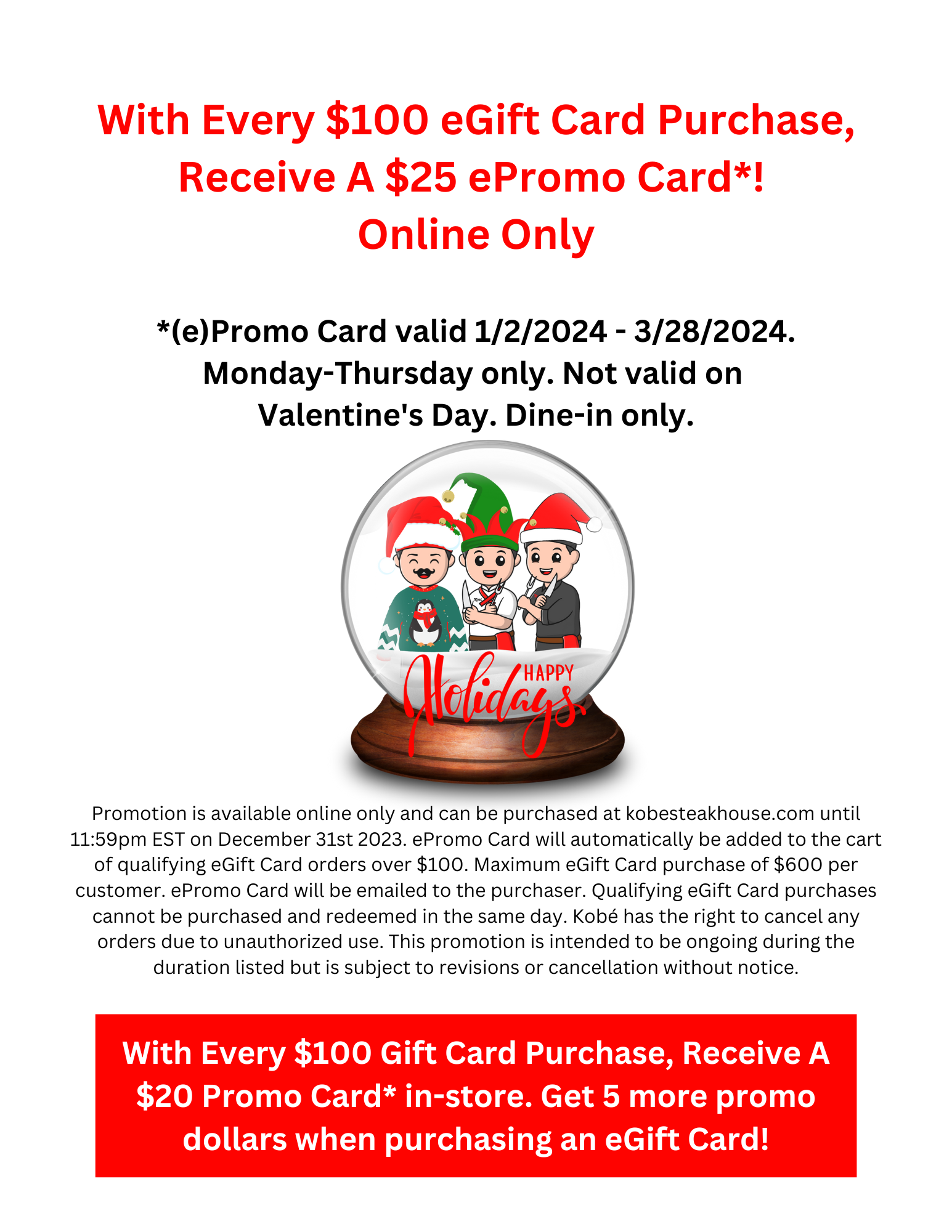 With Every $100 eGift Card Purchase, Receive A $25 ePromo Card*! 
Online Only  *(e)Promo Card valid 1/2/2024 - 3/28/2024. Monday-Thursday only. Not valid on 
Valentine's Day. Dine-in only.  Promotion is available online only and can be purchased at kobesteakhouse.com until 11:59pm EST on December 31st 2023. ePromo Card will automatically be added to the cart of qualifying eGift Card orders over $100. Maximum eGift Card purchase of $600 per customer. ePromo Card will be emailed to the purchaser. Qualifying eGift Card purchases cannot be purchased and redeemed in the same day. Kobé has the right to cancel any orders due to unauthorized use. This promotion is intended to be ongoing during the duration listed but is subject to revisions or cancellation without notice.  With Every $100 Gift Card Purchase, Receive A $20 Promo Card* in-store. Get 5 more promo dollars when purchasing an eGift Card!
