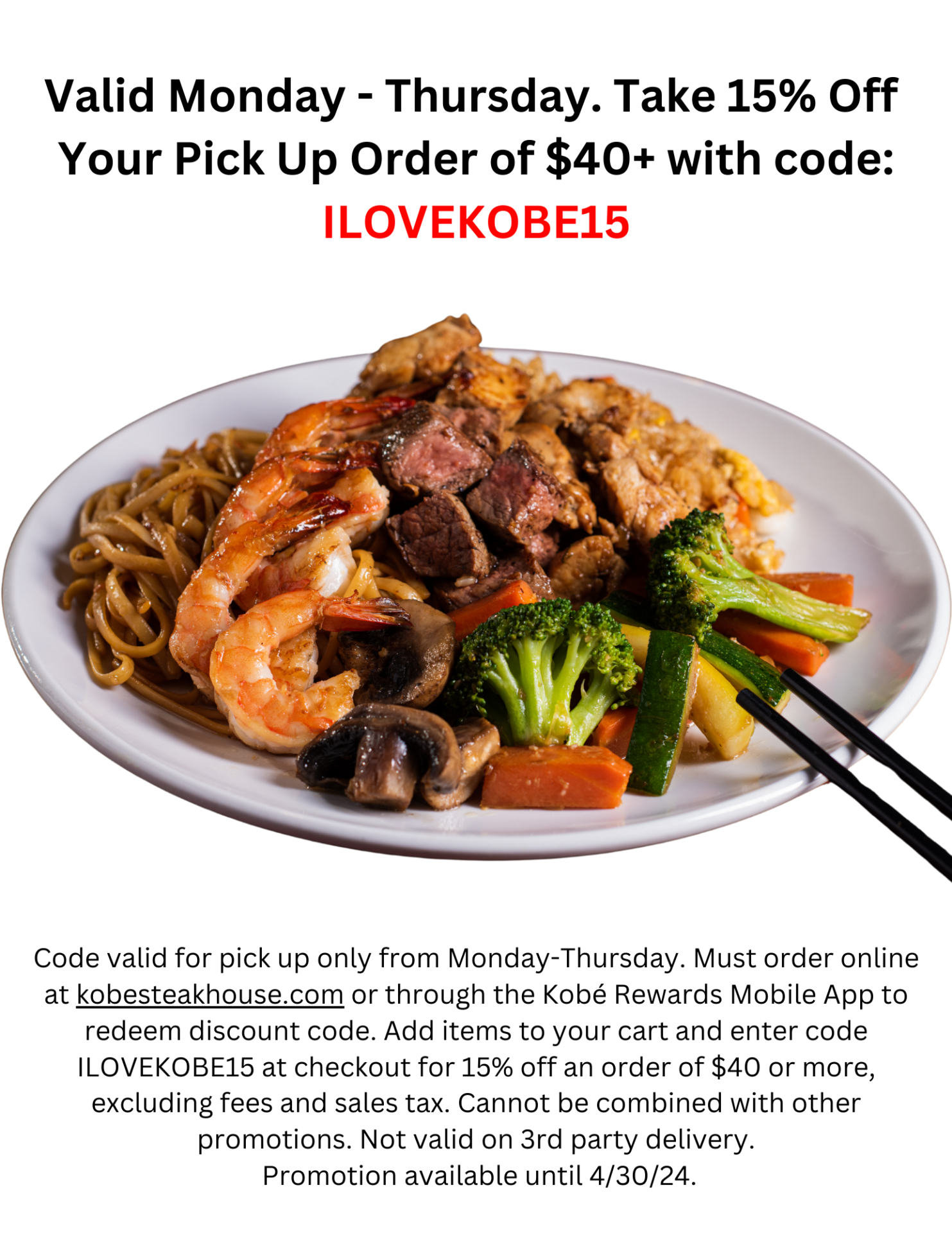 Valid Monday - Thursday. Take 15% Off Your Pick Up Order of $40+ with code: ILOVEKOBE15 Code valid for pick up only from Monday-Thursday. Must order online at kobesteakhouse.com or through the Kobé Rewards Mobile App to redeem discount code. Add items to your cart and enter code ILOVEKOBE15 at checkout for 15% off an order of $40 or more, excluding fees and sales tax. Cannot be combined with other promotions. Not valid on 3rd party delivery. Promotion available until 4/30/24. 