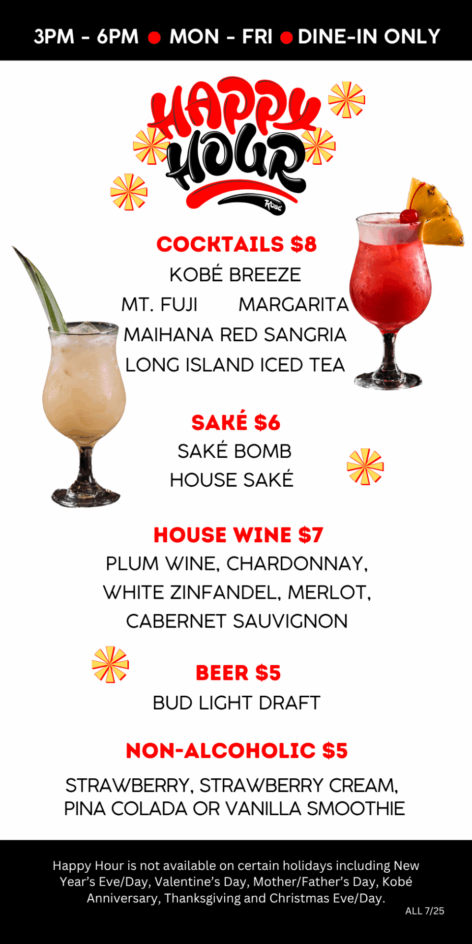 Cocktails $8. Sake $6. House Wine $7. Beer $5. Non-Alcoholic $5. Happy Hour is not available on certain holidays including New Year’s Eve/Day, Valentine’s Day, Mother/Father’s Day, Kobé Anniversary, Thanksgiving and Christmas Eve/Day.