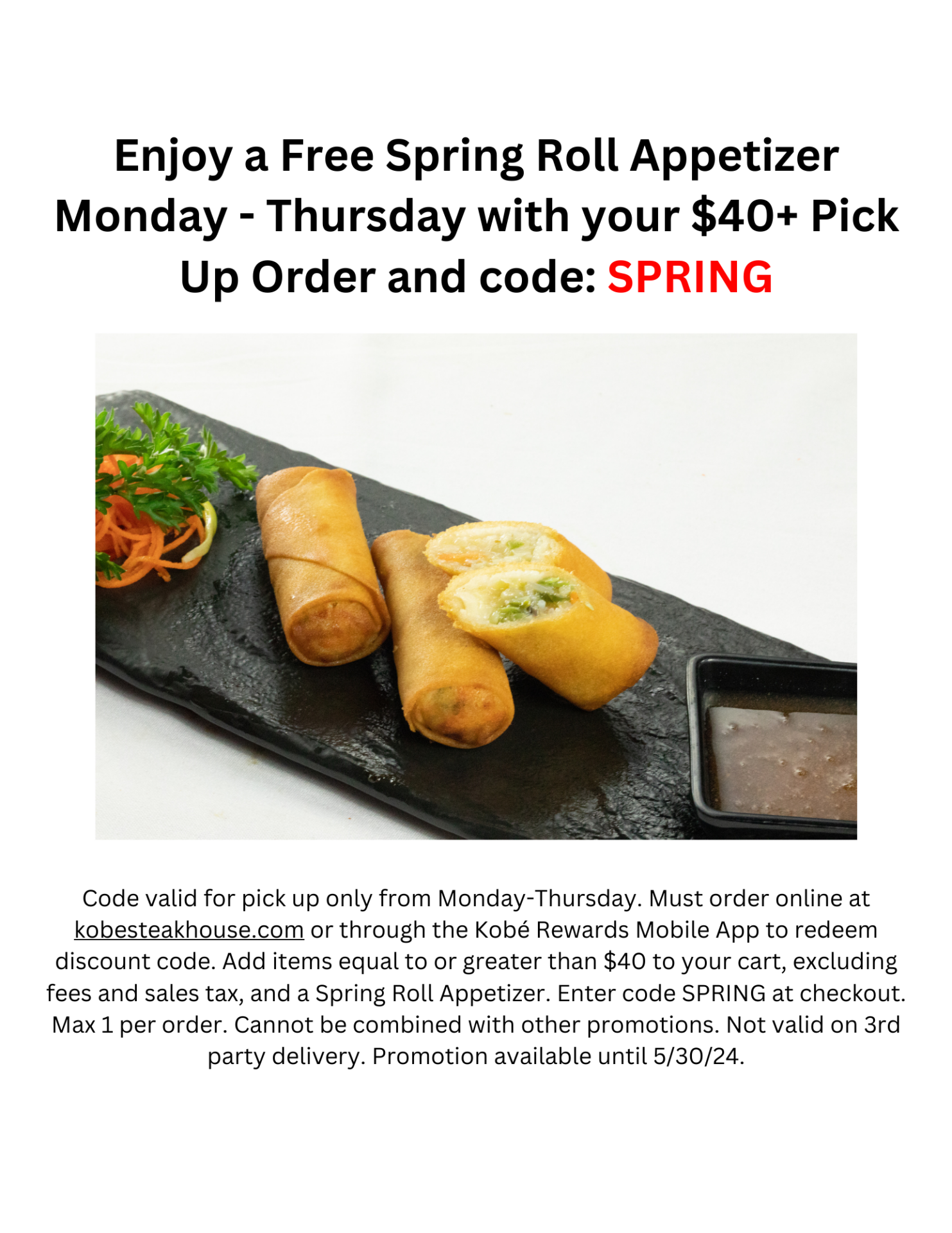 Enjoy a Free Spring Roll Appetizer Monday - Thursday with your $40+ Pick Up Order and code: SPRING. Code valid for pick up only from Monday-Thursday. Must order online at kobesteakhouse.com or through the Kobé Rewards Mobile App to redeem discount code. Add items equal to or greater than $40 to your cart, excluding fees and sales tax, and a Spring Roll Appetizer. Enter code SPRING at checkout. Max 1 per order. Cannot be combined with other promotions. Not valid on 3rd party delivery. Promotion available until 5/30/24.