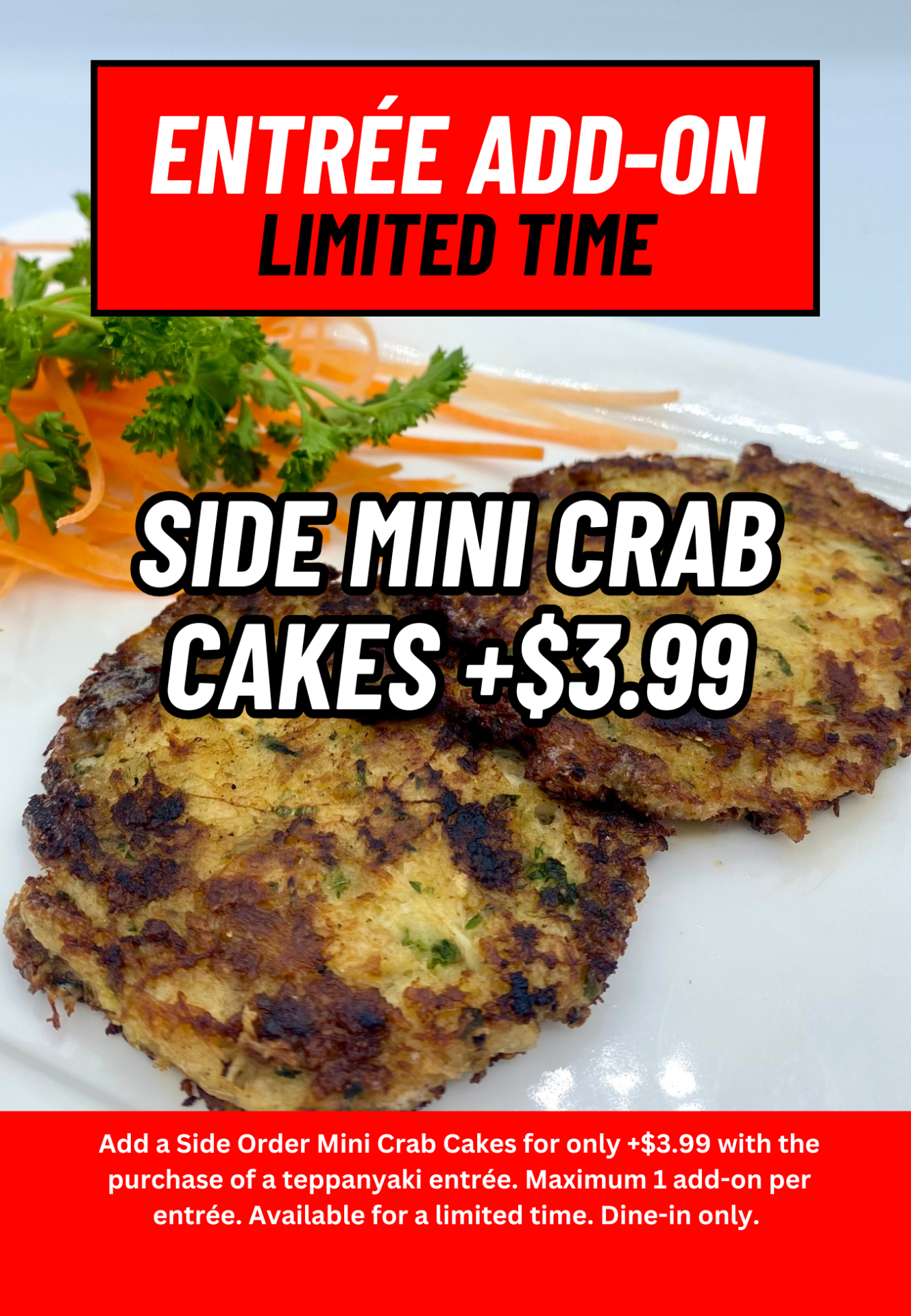 Entree add-on Limited time. Side Mini Crab Cakes +$3.99. Add a Side Order Mini Crab Cakes for only +$3.99 with the purchase of a teppanyaki entrée. Maximum 1 add-on per entrée. Available for a limited time. Dine-in only. 