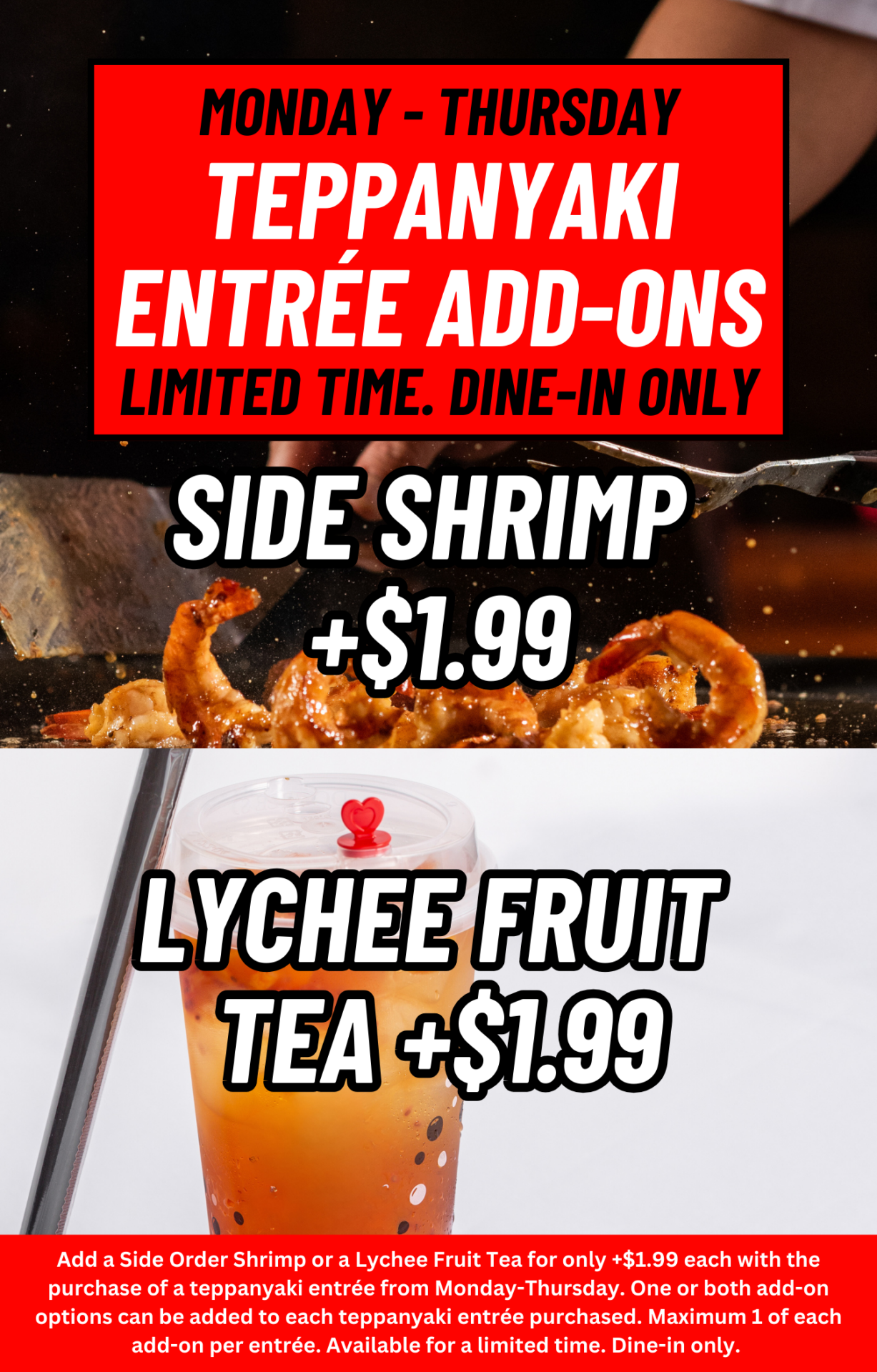 Monday - Thursday Teppanyaki entrÉe add-ons. Limited time. Dine-in only. Side shrimp +$1.99. Lychee Fruit Tea +$1.99. Add a Side Order Shrimp or a Lychee Fruit Tea for only +$1.99 each with the purchase of a teppanyaki entrée from Monday-Thursday. One or both to each teppanyaki entrée purchased. Maximum 1 of each add-on per entrée. Available for a limited time. Dine-in only. 