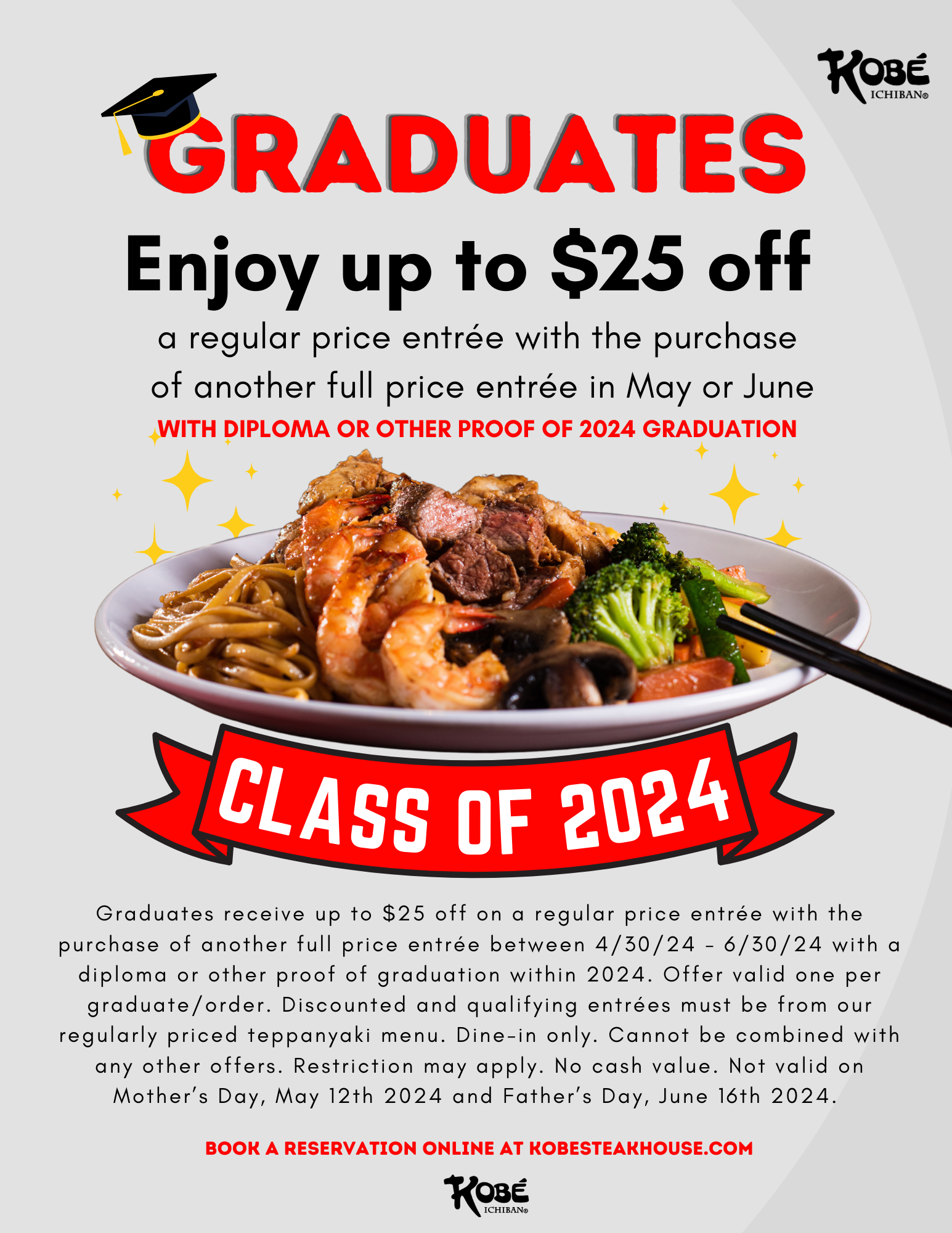 Graduates receive up to $25 off on a regular price entrée with the purchase of another full price entrée between 4/30/24 - 6/30/24 with a diploma or other proof of graduation within 2024. Offer valid one per graduate/order. Discounted and qualifying entrées must be from our regularly priced teppanyaki menu. Dine-in only. Cannot be combined with any other offers. Restriction may apply. No cash value. Not valid on Mother’s Day, May 12th 2024 and Father’s Day, June 16th 2024. 
