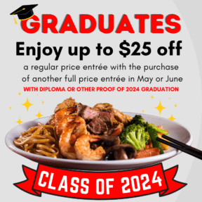 Graduates enjoy up to $25 off a﻿ regular price entrée with the purchase of another full price entrée in May or June WITH DIPLOMA OR OTHER PROOF OF 2024 GRADUATION. Class of 2024.