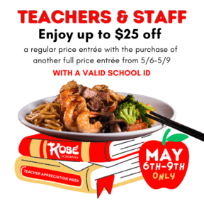 Teachers and school staff receive up to $25 off on a regular price entrée with the purchase of another full price entrée from Monday, May 6th through Thursday, May 9th 2024 with a valid School ID. Offer valid one per teacher/order. Discounted and qualifying entrées must be from our regularly priced teppanyaki menu. Dine-in only. Cannot be combined with any other offers. Restriction may apply. No cash value.