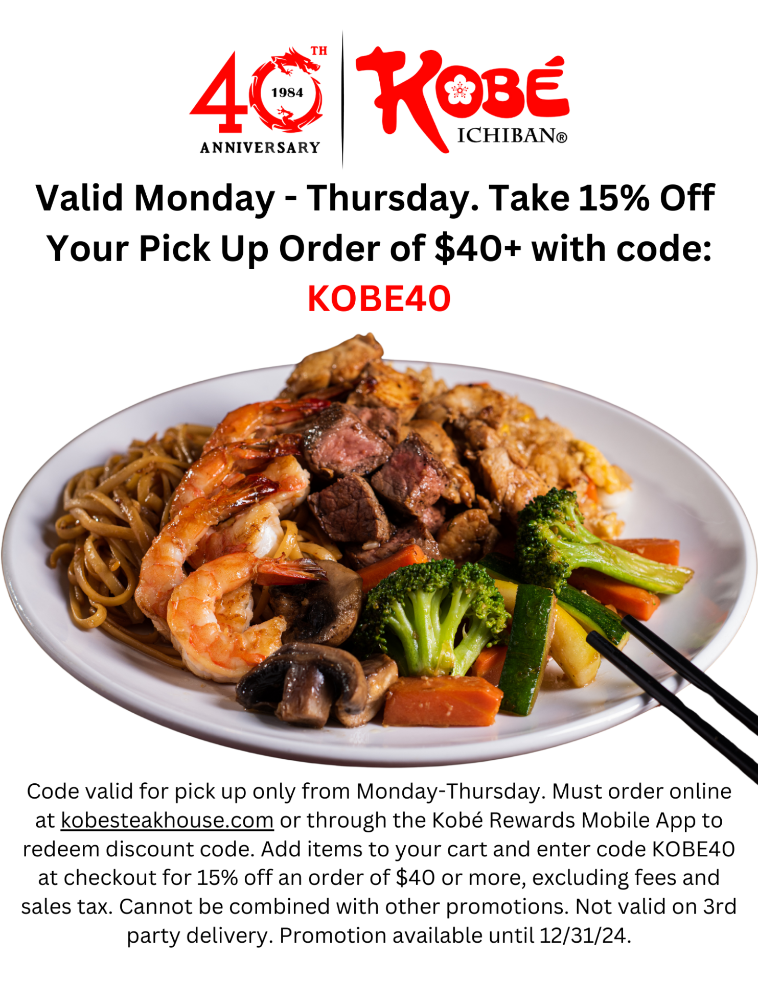 Valid Monday - Thursday. Take 15% Off Your Pick Up Order of $40+ with code: KOBE40 Code valid for pick up only from Monday-Thursday. Must order online at kobesteakhouse.com or through the Kobé Rewards Mobile App to redeem discount code. Add items to your cart and enter code KOBE40 at checkout for 15% off an order of $40 or more, excluding fees and sales tax. Cannot be combined with other promotions. Not valid on 3rd party delivery. Promotion available until 12/31/24.