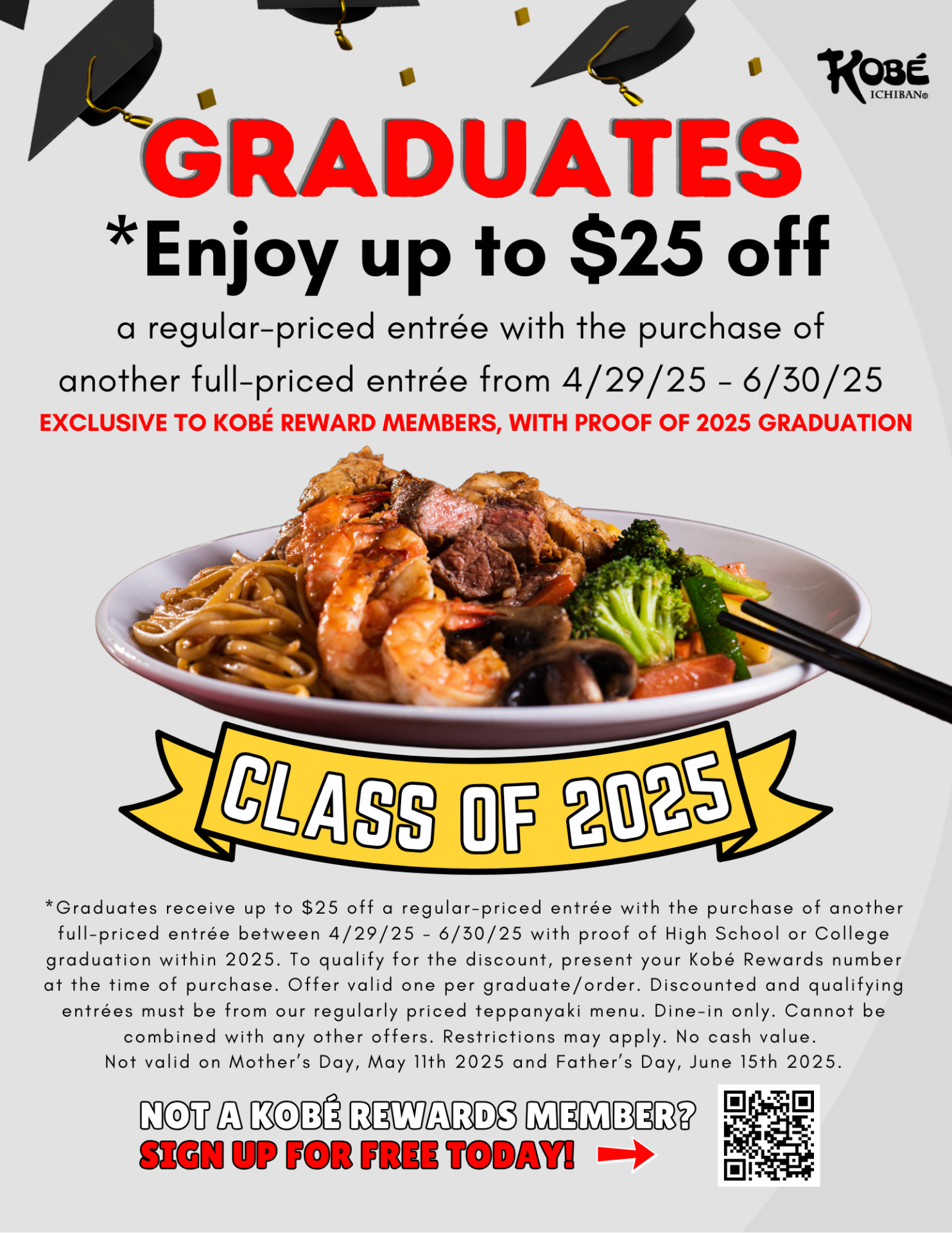 *Graduates receive up to $25 off a regular-priced entrée with the purchase of another full-priced entrée between 4/29/25 - 6/30/25 with proof of High School or College graduation within 2025. To qualify for the discount, present your Kobé Rewards number at the time of purchase. Offer valid one per graduate/order. Discounted and qualifying entrées must be from our regularly priced teppanyaki menu. Dine-in only. Cannot be combined with any other offers. Restrictions may apply. No cash value. 
Not valid on Mother’s Day, May 11th 2025 and Father’s Day, June 15th 2025.