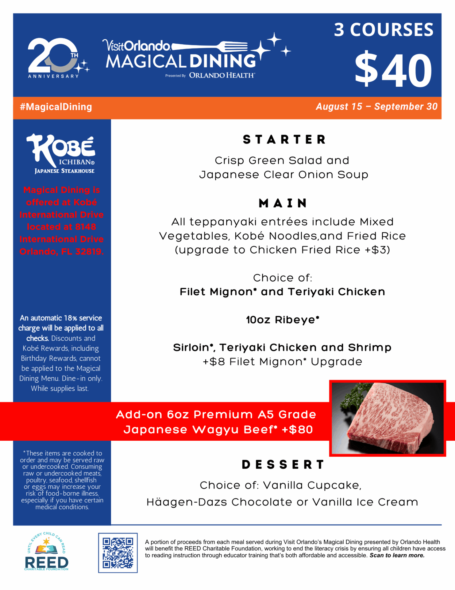 Magical Dining is offered at Kobé International Drive located at 8148 International Drive Orlando, FL 32819. Magical Dining. 3 Courses $40 from August 15 - September 30. Starter: Crisp Green Salad and Japanese Clear Onion Soup. Main: All teppanyaki entrées include Mixed Vegetables, Kobé Noodles, and Fried Rice (upgrade to Chicken Fried Rice +$3)  Choice of: Filet Mignon and Teriyaki Chicken  10oz Ribeye  Sirloin, Teriyaki Chicken and Shrimp +$8 Filet Mignon Upgrade. Add-on 6oz Premium A5 Grade  Japanese Wagyu Beef +$80. Dessert: Choice of: Vanilla Cupcake,  Häagen-Dazs Chocolate or Vanilla Ice Cream. An automatic 18% service charge will be applied to all checks. Discounts and Kobé Rewards, including Birthday Rewards, cannot be applied to the $40 Magical Dining Menu. Available for dine-in only from 8/15/25 to 9/30/25 exclusively at Kobé International Drive. While supplies last. A portion of proceeds from each meal served during Visit Orlando’s Magical Dining presented by Orlando Health will benefit the REED Charitable Foundation, working to end the literacy crisis by ensuring all children have access to reading instruction through educator training that’s both affordable and accessible. Scan to learn more. 