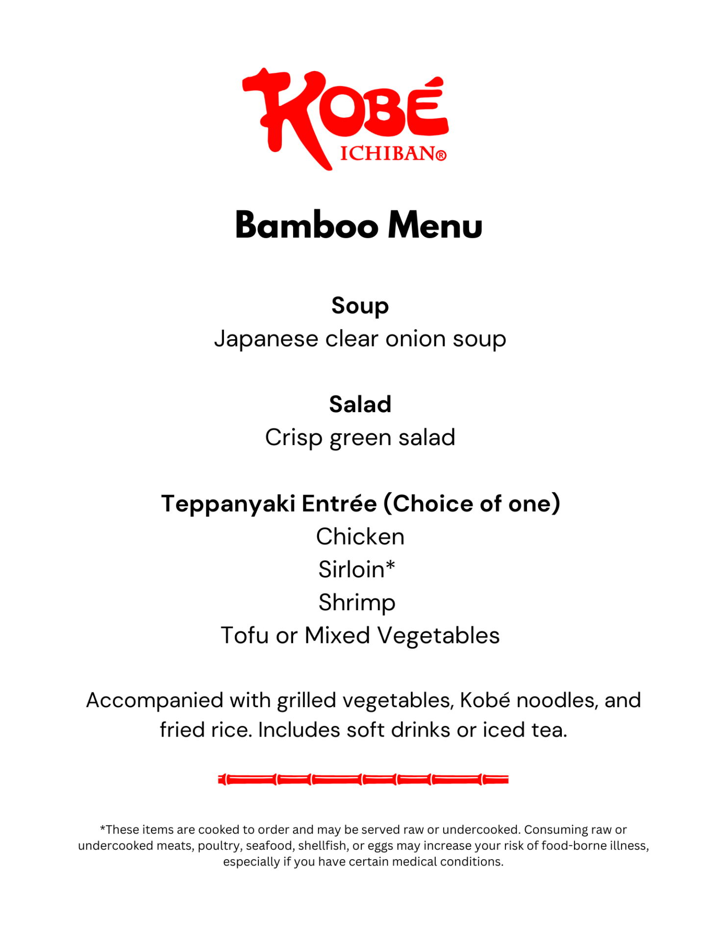 Bamboo Menu Soup Japanese clear onion soup Salad Crisp green salad Teppanyaki Entrée (Choice of one) Chicken Sirloin* Shrimp Tofu or Mixed Vegetables Accompanied with grilled vegetables, Kobé noodles, and fried rice. Includes soft drinks or iced tea. *These items are cooked to order and may be served raw or undercooked. Consuming raw or undercooked meats, poultry, seafood, shellfish, or eggs may increase your risk of food-borne illness, especially if you have certain medical conditions.