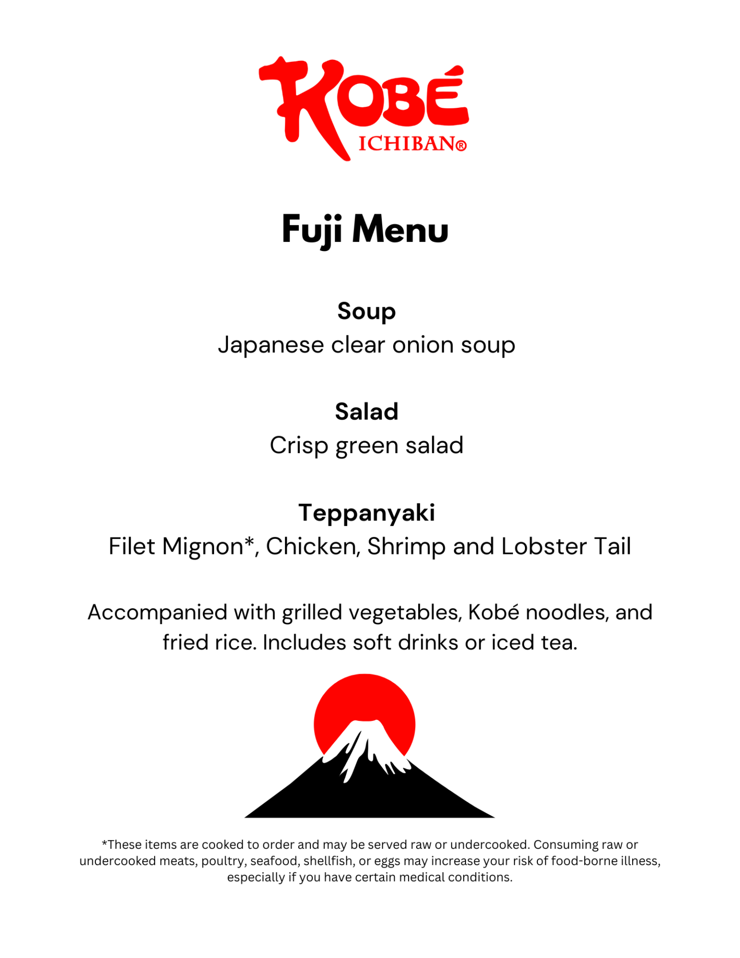 Fuji Menu Soup Japanese clear onion soup Salad Crisp green salad Teppanyaki Filet Mignon*, Chicken, Shrimp and Lobster Tail Accompanied with grilled vegetables, Kobé noodles, and fried rice. Includes soft drinks or iced tea. *These items are cooked to order and may be served raw or undercooked. Consuming raw or undercooked meats, poultry, seafood, shellfish, or eggs may increase your risk of food-borne illness, especially if you have certain medical conditions.