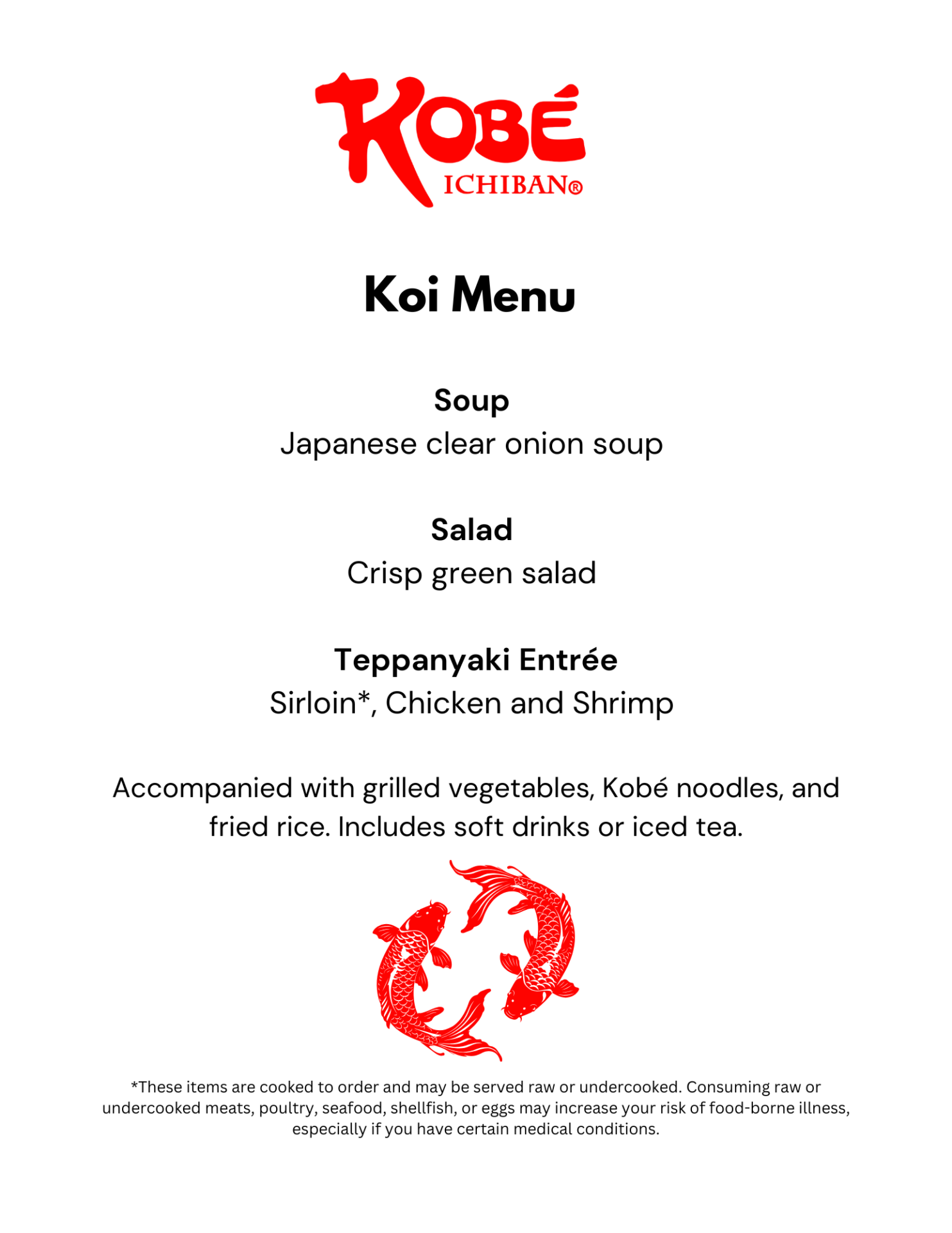 Koi Menu Soup Japanese clear onion soup Salad Crisp green salad Teppanyaki Entrée Sirloin*, Chicken and Shrimp Accompanied with grilled vegetables, Kobé noodles, and fried rice. Includes soft drinks or iced tea. *These items are cooked to order and may be served raw or undercooked. Consuming raw or undercooked meats, poultry, seafood, shellfish, or eggs may increase your risk of food-borne illness, especially if you have certain medical conditions.