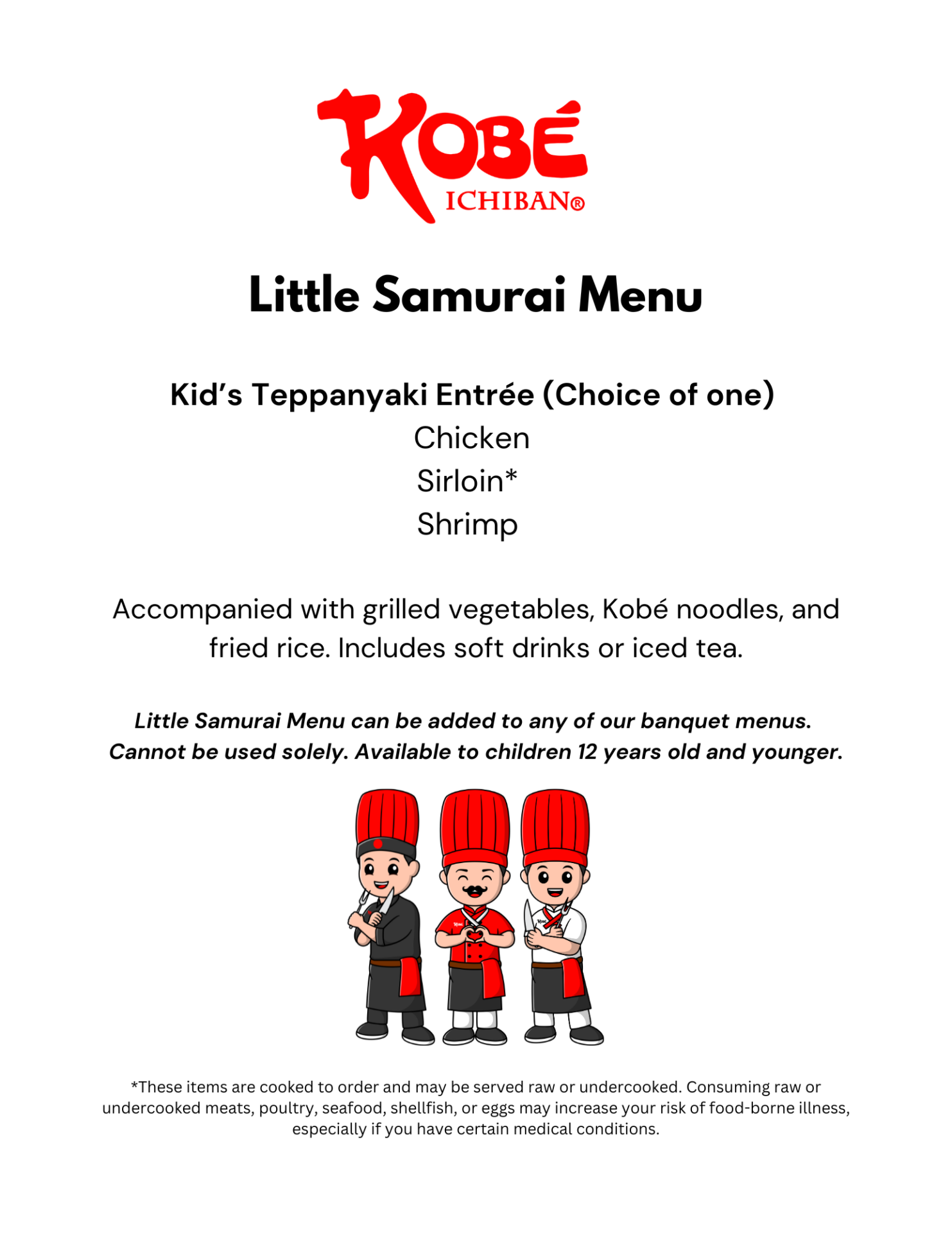Little Samurai Menu Kid’s Teppanyaki Entrée (Choice of one) Chicken Sirloin* Shrimp Accompanied with grilled vegetables, Kobé noodles, and fried rice. Includes soft drinks or iced tea. Little Samurai Menu can be added to any of our banquet menus. Cannot be used solely. Available to children 12 years old and younger. *These items are cooked to order and may be served raw or undercooked. Consuming raw or undercooked meats, poultry, seafood, shellfish, or eggs may increase your risk of food-borne illness, especially if you have certain medical conditions.