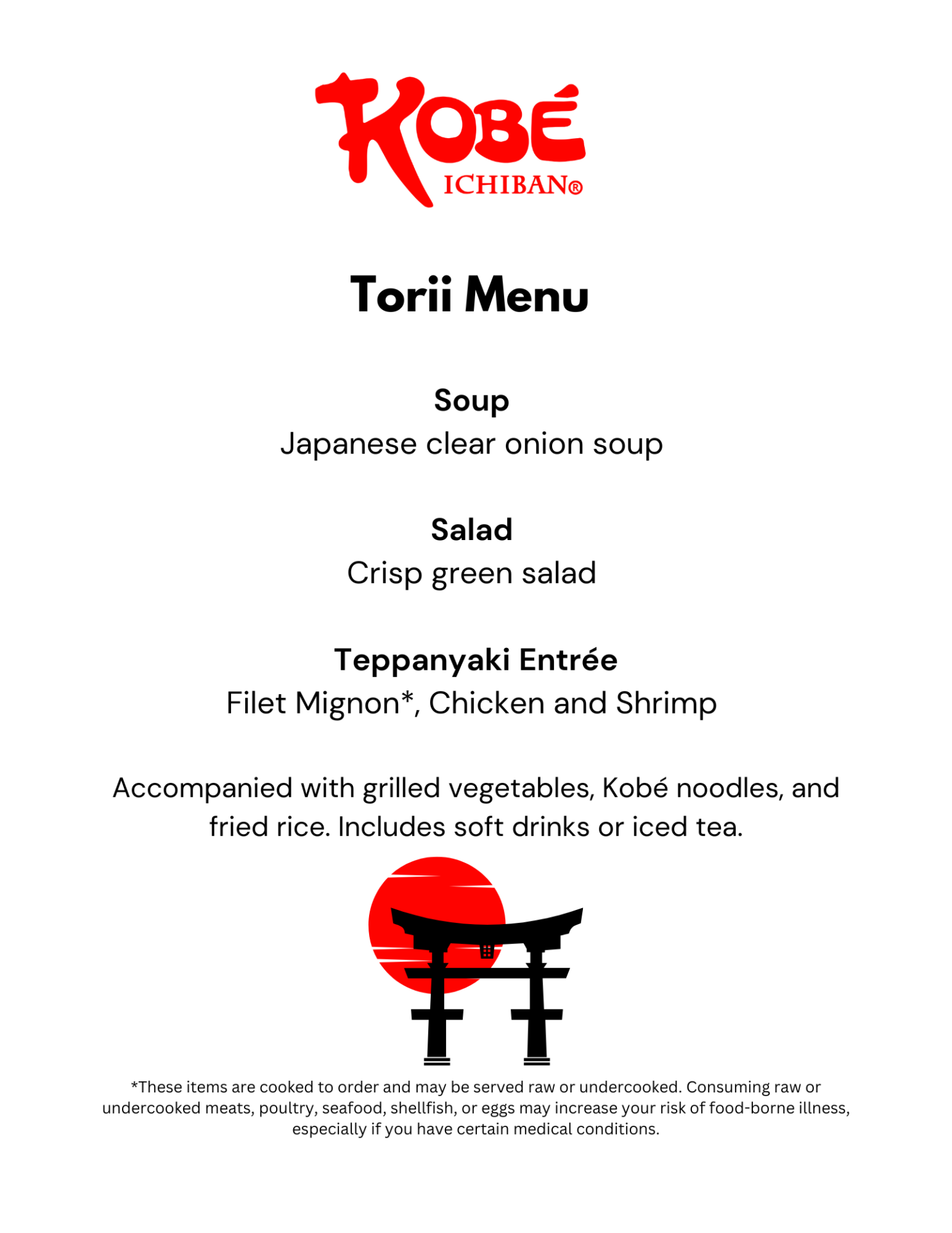 Torii Menu Soup Japanese clear onion soup Salad Crisp green salad Teppanyaki Entrée Filet Mignon*, Chicken and Shrimp Accompanied with grilled vegetables, Kobé noodles, and fried rice. Includes soft drinks or iced tea. *These items are cooked to order and may be served raw or undercooked. Consuming raw or undercooked meats, poultry, seafood, shellfish, or eggs may increase your risk of food-borne illness, especially if you have certain medical conditions.